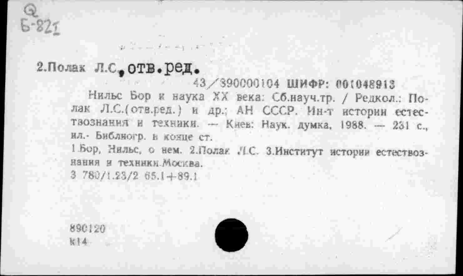 ﻿о.
Б-221
г.полак л.с,отв.ред.
43/890000104 ШИФР: 00'048913
Нильс Бор к наука XX века. Сб.науч.тр. / Радиол.: Полак Л.С.(отв.ред.) и др.; АН СССР. Ин-т истории естес-тзознания и техники. - Киев: Наук, думка. 1988. — 231 с., ил,- Библиогр. и кояце ст.
1 Бор, Нильс, о нем. 2.Полак Л С. 3.Институт истории естествознания и техннки.Москва.
3 780/1.23/2 65.1+89.1
890120
к!4